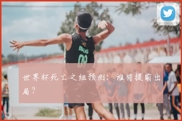 世界杯死亡之组预测：谁将提前出局？