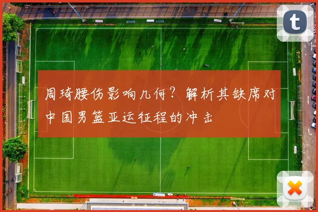 周琦腰伤影响几何?解析其缺席对中国男篮亚运征程的冲击