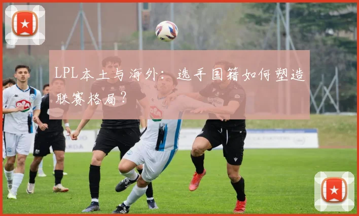 LPL本土与海外：选手国籍如何塑造联赛格局？