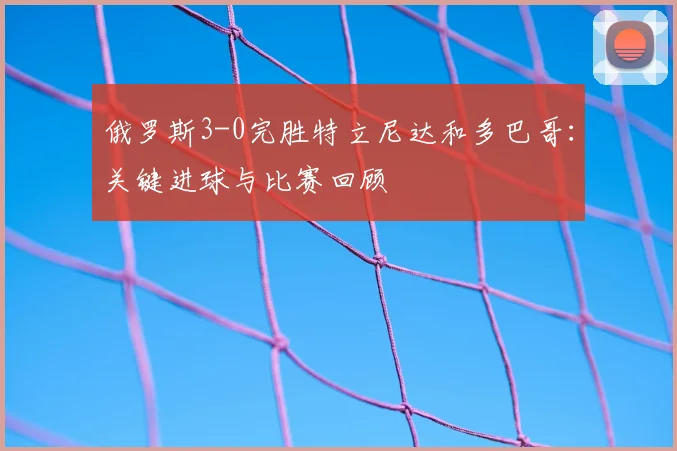 俄罗斯3-0完胜特立尼达和多巴哥:关键进球与比赛回顾