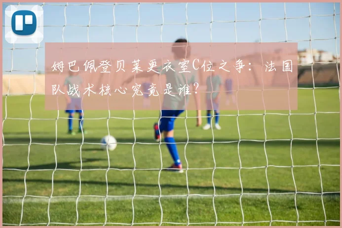 姆巴佩登贝莱更衣室C位之争：法国队战术核心究竟是谁？