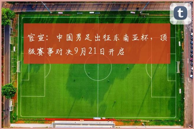 官宣:中国男足出征东南亚杯,顶级赛事对决9月21日开启